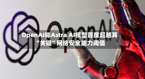 OpenAI称Astra AI模型首度超越其“关键”网络安全能力阈值-第2张图片
