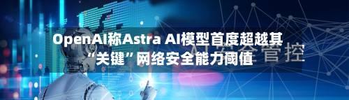 OpenAI称Astra AI模型首度超越其“关键”网络安全能力阈值-第1张图片