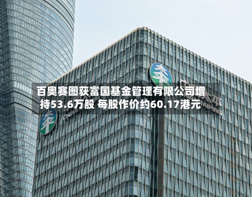 百奥赛图获富国基金管理有限公司增持53.6万股 每股作价约60.17港元-第1张图片